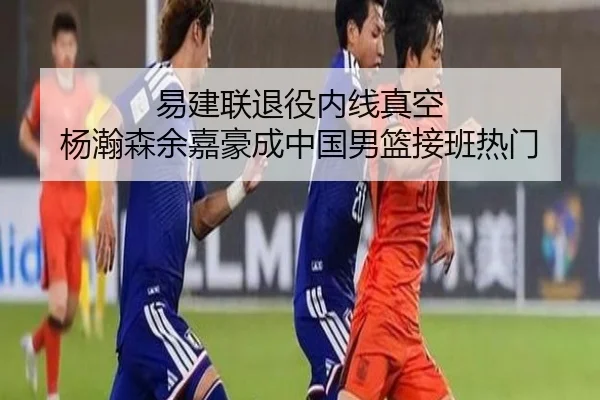 易建联退役内线真空 杨瀚森余嘉豪成中国男篮接班热门